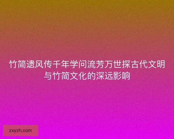 竹简遗风传千年学问流芳万世探古代文明与竹简文化的深远影响