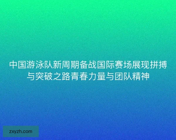 中国游泳队新周期备战国际赛场展现拼搏与突破之路青春力量与团队精神