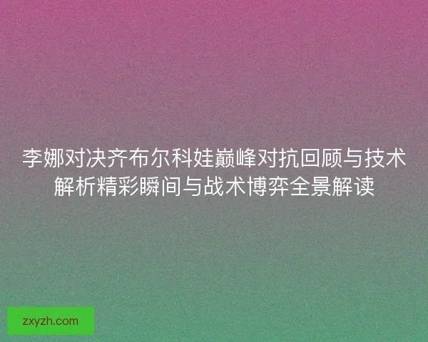 李娜对决齐布尔科娃巅峰对抗回顾与技术解析精彩瞬间与战术博弈全景解读