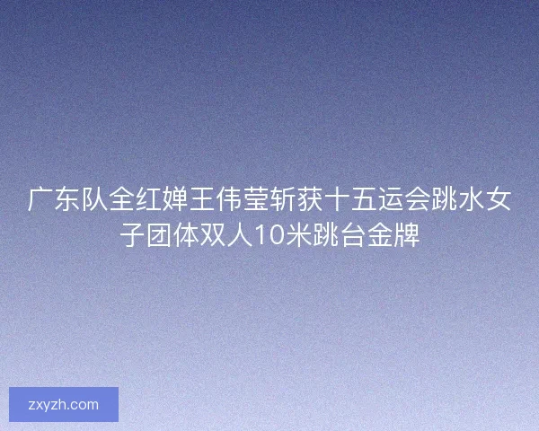 广东队全红婵王伟莹斩获十五运会跳水女子团体双人10米跳台金牌