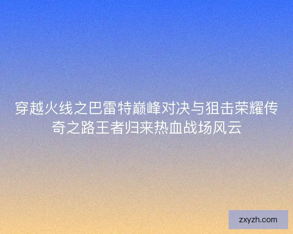 穿越火线之巴雷特巅峰对决与狙击荣耀传奇之路王者归来热血战场风云
